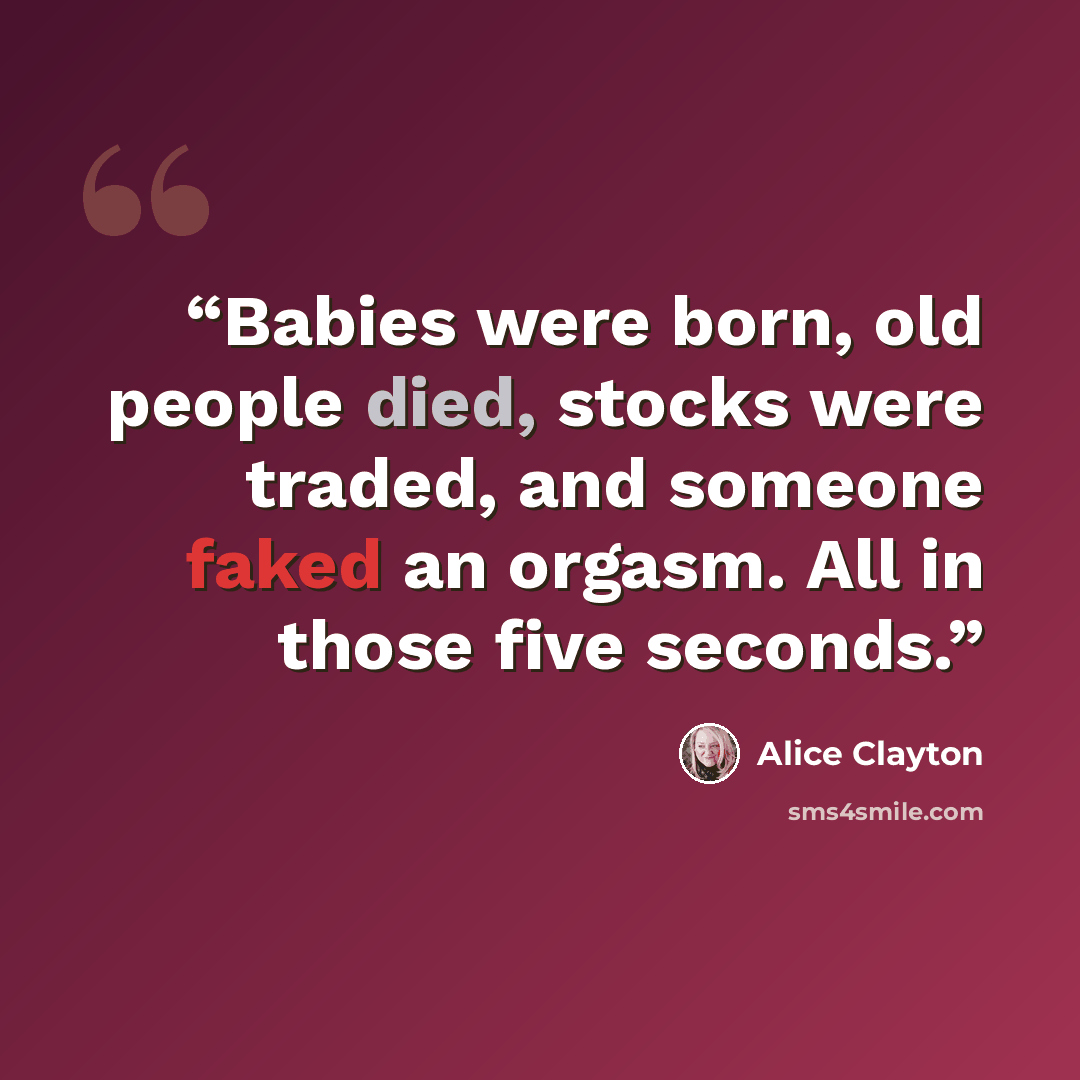 “Babies were born, old people died, stocks were traded, and someone faked an orgasm. All in those five seconds.” quote by Alice Clayton
