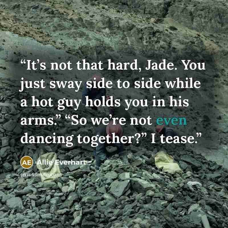 “It’s not that hard, Jade. You just sway side to side while a hot guy holds you in his arms.” “So we’re not even dancing together?” I tease.” quote by Allie Everhart
