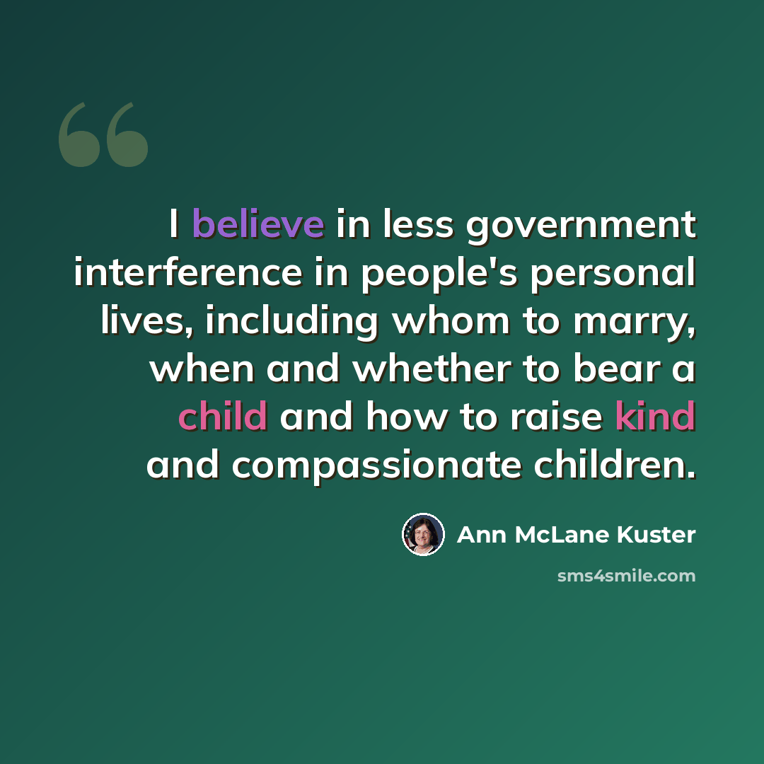 “I believe in less government interference in people's personal lives, including whom to marry, when and whether to bear a child and how to raise kind and compassionate children.” quote by Ann McLane Kuster