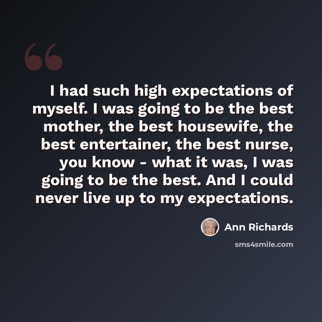 “I had such high expectations of myself. I was going to be the best mother, the best housewife, the best entertainer, the best nurse, you know - what it was, I was going to be the best. And I could never live up to my expectations.” quote by Ann Richards