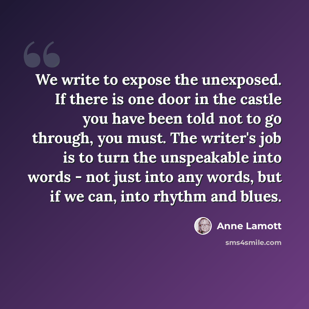 “We write to expose the unexposed. If there is one door in the castle you have been told not to go through, you must. The writer's job is to turn the unspeakable into words - not just into any words, but if we can, into rhythm and blues.” quote by Anne Lamott