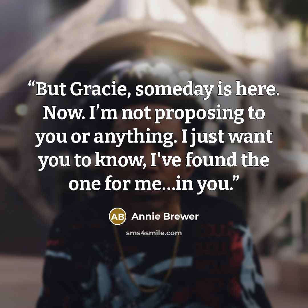 “But Gracie, someday is here. Now. I’m not proposing to you or anything. I just want you to know, I've found the one for me…in you.” quote by Annie Brewer