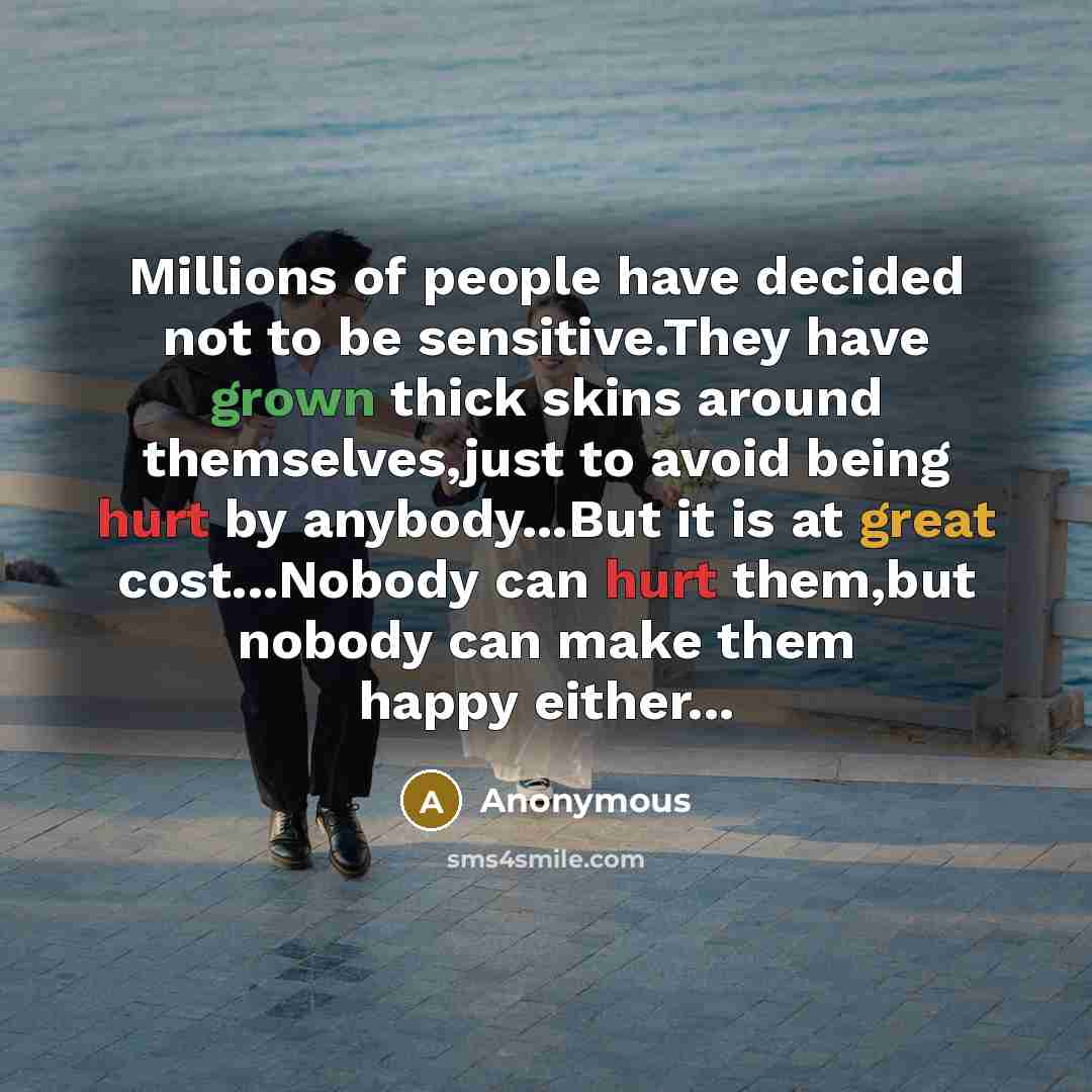 “Millions of people have decided not to be sensitive.They have grown thick skins around themselves,just to avoid being hurt by anybody...But it is at great cost...Nobody can hurt them,but nobody can make them happy either...” quote by Anonymous