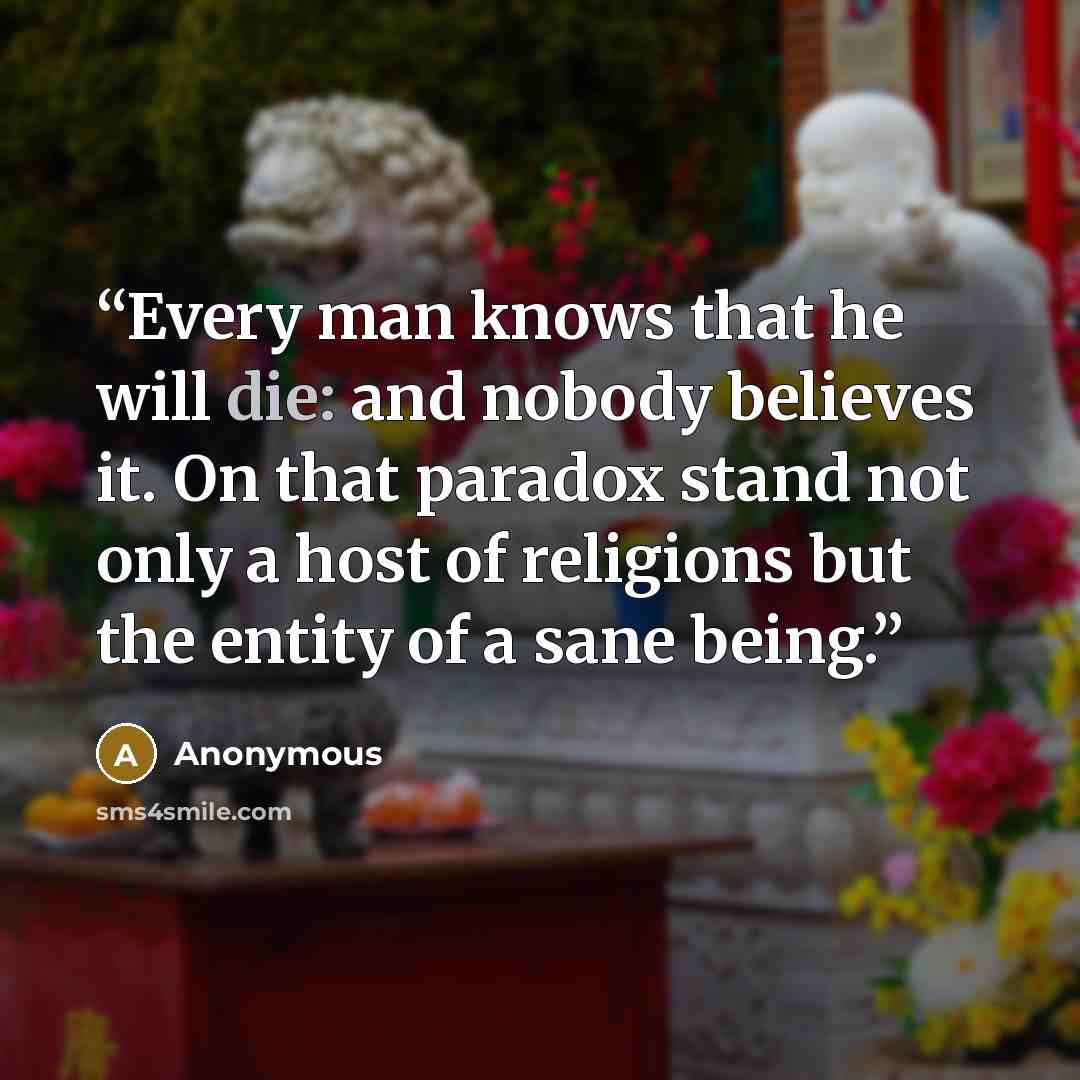 “Every man knows that he will die: and nobody believes it. On that paradox stand not only a host of religions but the entity of a sane being.” quote by Anonymous