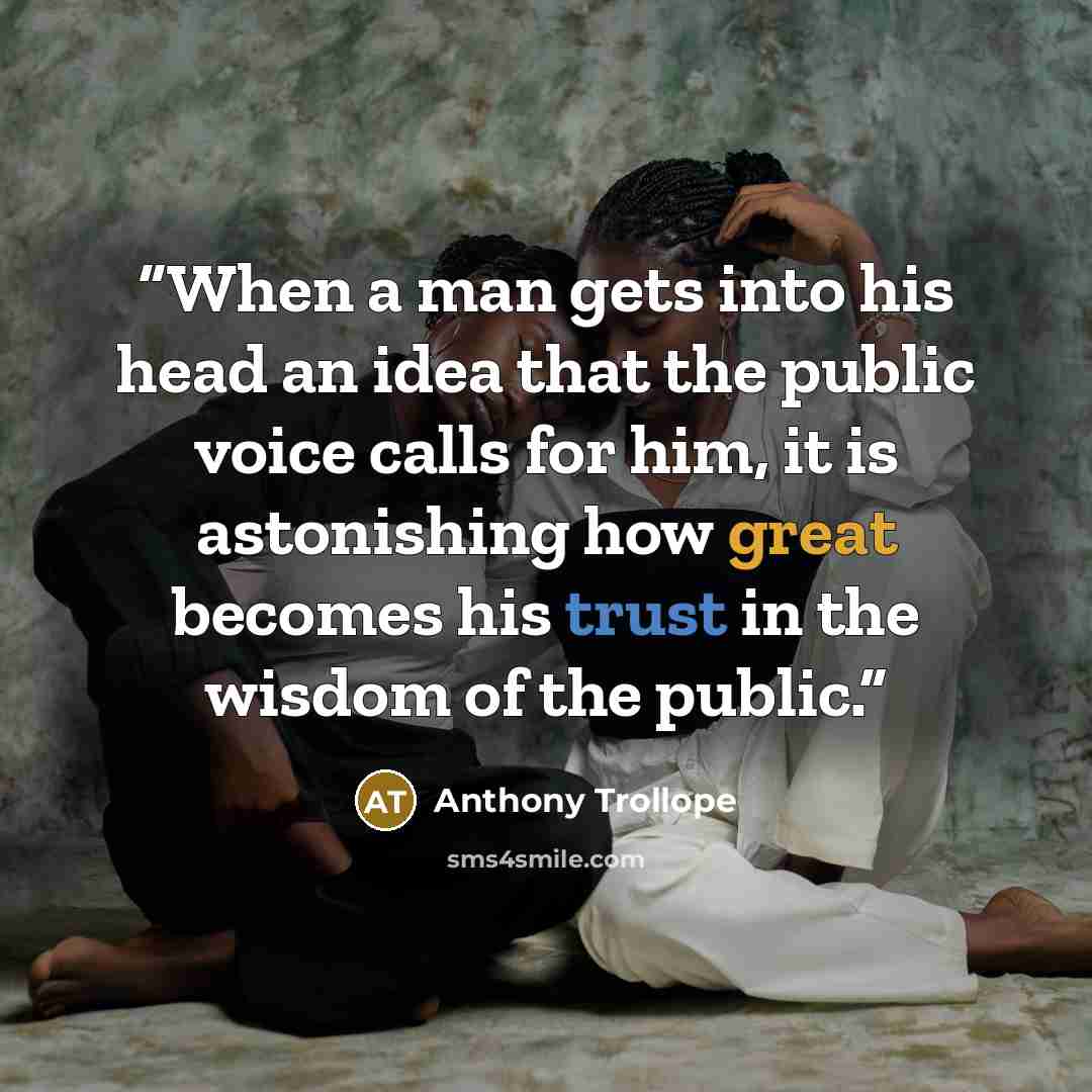 “When a man gets into his head an idea that the public voice calls for him, it is astonishing how great becomes his trust in the wisdom of the public.” quote by Anthony Trollope