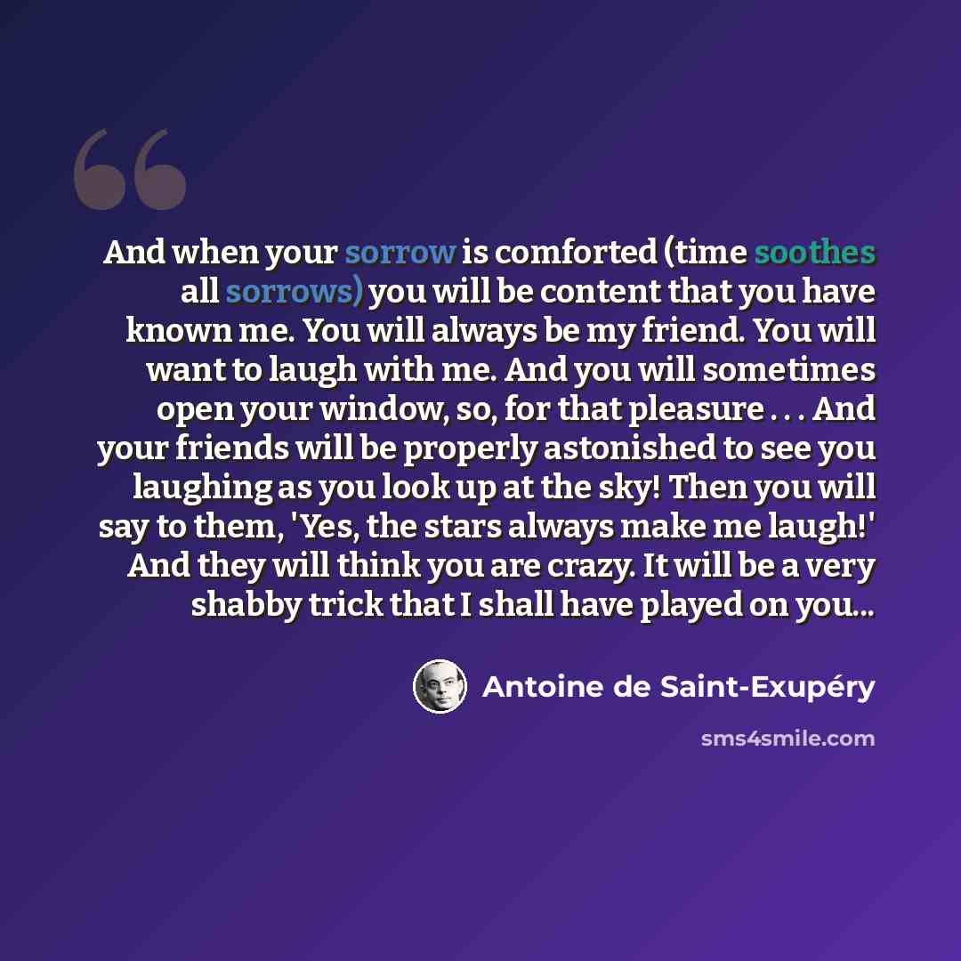 “And when your sorrow is comforted (time soothes all sorrows) you will be content that you have known me. You will always be my friend. You will want to laugh with me. And you will sometimes open your window, so, for that pleasure . . . And your friends will be properly astonished to see you…” quote by Antoine de Saint-Exupery
