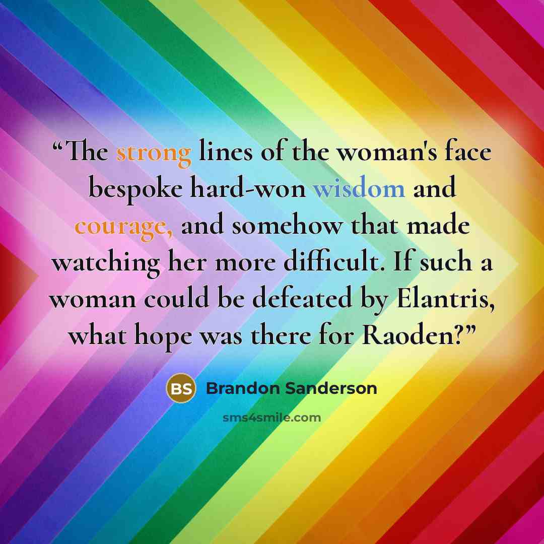 “The strong lines of the woman's face bespoke hard-won wisdom and courage, and somehow that made watching her more difficult. If such a woman could be defeated by Elantris, what hope was there for Raoden?” quote by Brandon Sanderson