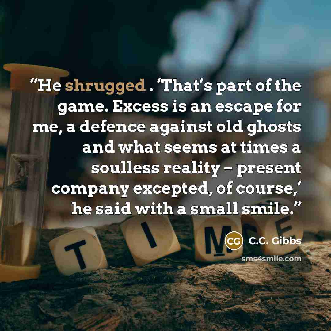 “He shrugged . ‘That’s part of the game. Excess is an escape for me, a defence against old ghosts and what seems at times a soulless reality – present company excepted, of course,’ he said with a small smile.” quote by C.C. Gibbs
