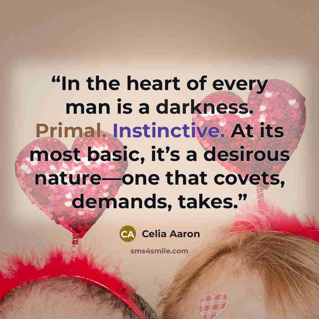 “In the heart of every man is a darkness. Primal. Instinctive. At its most basic, it’s a desirous nature—one that covets, demands, takes.” quote by Celia Aaron