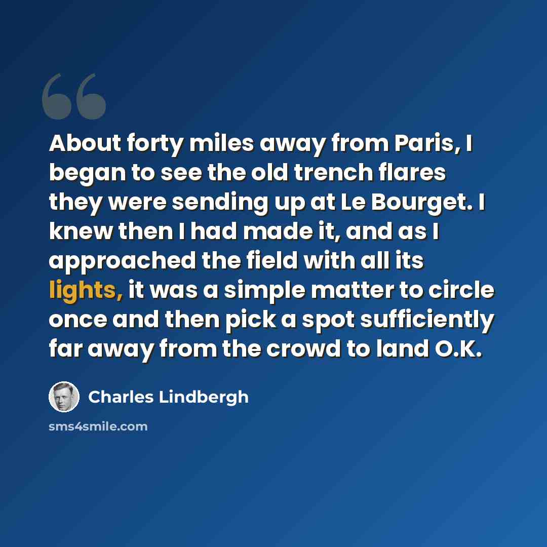 “About forty miles away from Paris, I began to see the old trench flares they were sending up at Le Bourget. I knew then I had made it, and as I approached the field with all its lights, it was a simple matter to circle once and then pick a spot sufficiently far away from the crowd to land O.K.” quote by Charles Lindbergh