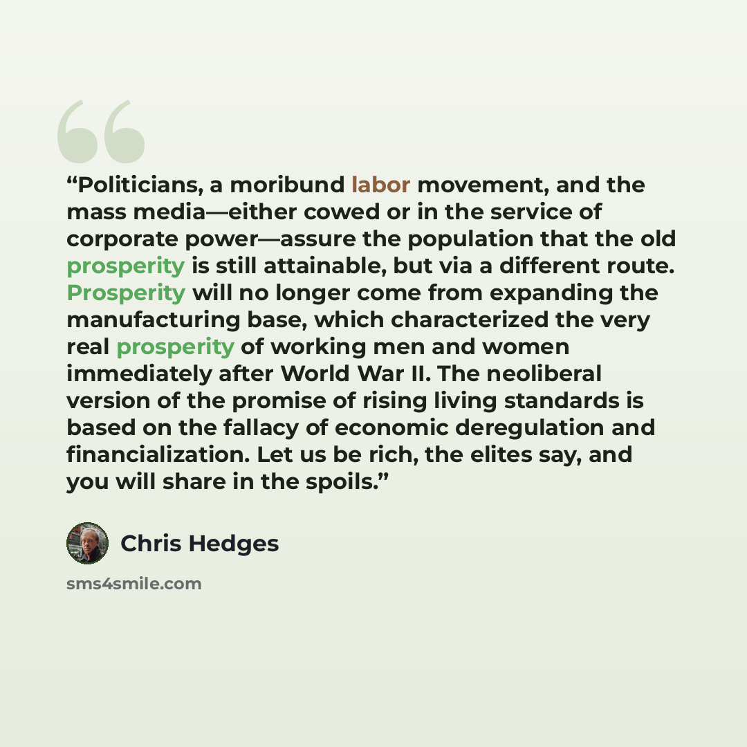 “Politicians, a moribund labor movement, and the mass media—either cowed or in the service of corporate power—assure the population that the old prosperity is still attainable, but via a different route. Prosperity will no longer come from expanding the manufacturing base, which characterized the…” quote by Chris Hedges