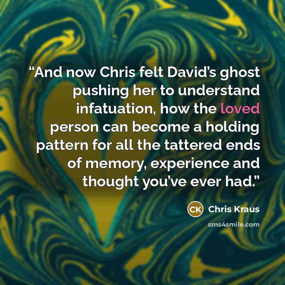 “And now Chris felt David’s ghost pushing her to understand infatuation, how the loved person can become a holding pattern for all the tattered ends of memory, experience and thought you’ve ever had.” quote by Chris Kraus