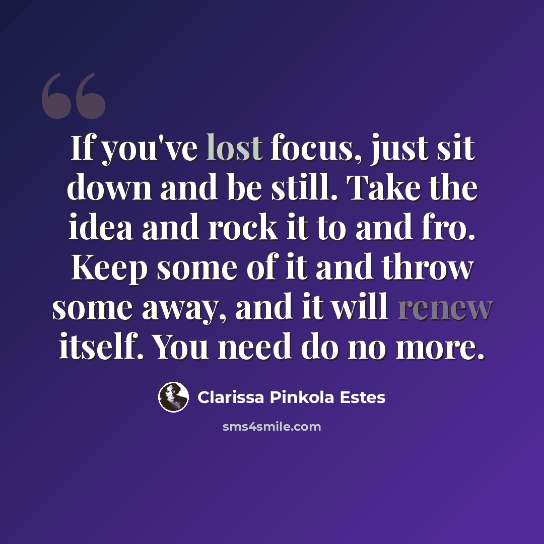 “If you've lost focus, just sit down and be still. Take the idea and rock it to and fro. Keep some of it and throw some away, and it will renew itself. You need do no more.” quote by Clarissa Pinkola Estes