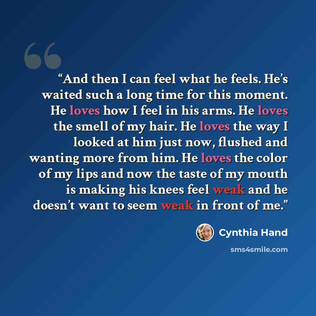 “And then I can feel what he feels. He’s waited such a long time for this moment. He loves how I feel in his arms. He loves the smell of my hair. He loves the way I looked at him just now, flushed and wanting more from him. He loves the color of my lips and now the taste of my mouth is making his…” quote by Cynthia Hand