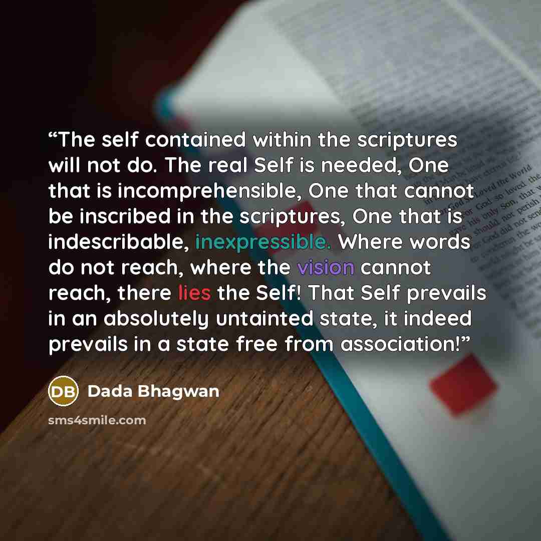 “The self contained within the scriptures will not do. The real Self is needed, One that is incomprehensible, One that cannot be inscribed in the scriptures, One that is indescribable, inexpressible. Where words do not reach, where the vision cannot reach, there lies the Self! That Self prevails in…” quote by Dada Bhagwan