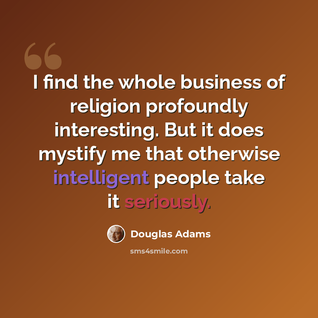 “I find the whole business of religion profoundly interesting. But it does mystify me that otherwise intelligent people take it seriously.” quote by Douglas Adams
