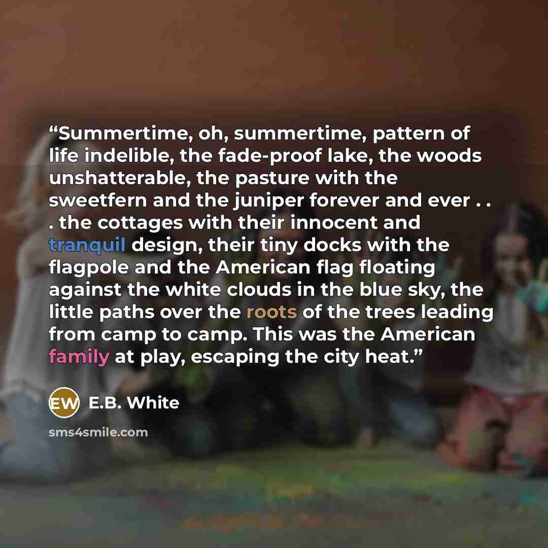 “Summertime, oh, summertime, pattern of life indelible, the fade-proof lake, the woods unshatterable, the pasture with the sweetfern and the juniper forever and ever . . . the cottages with their innocent and tranquil design, their tiny docks with the flagpole and the American flag floating against…” quote by E.B. White