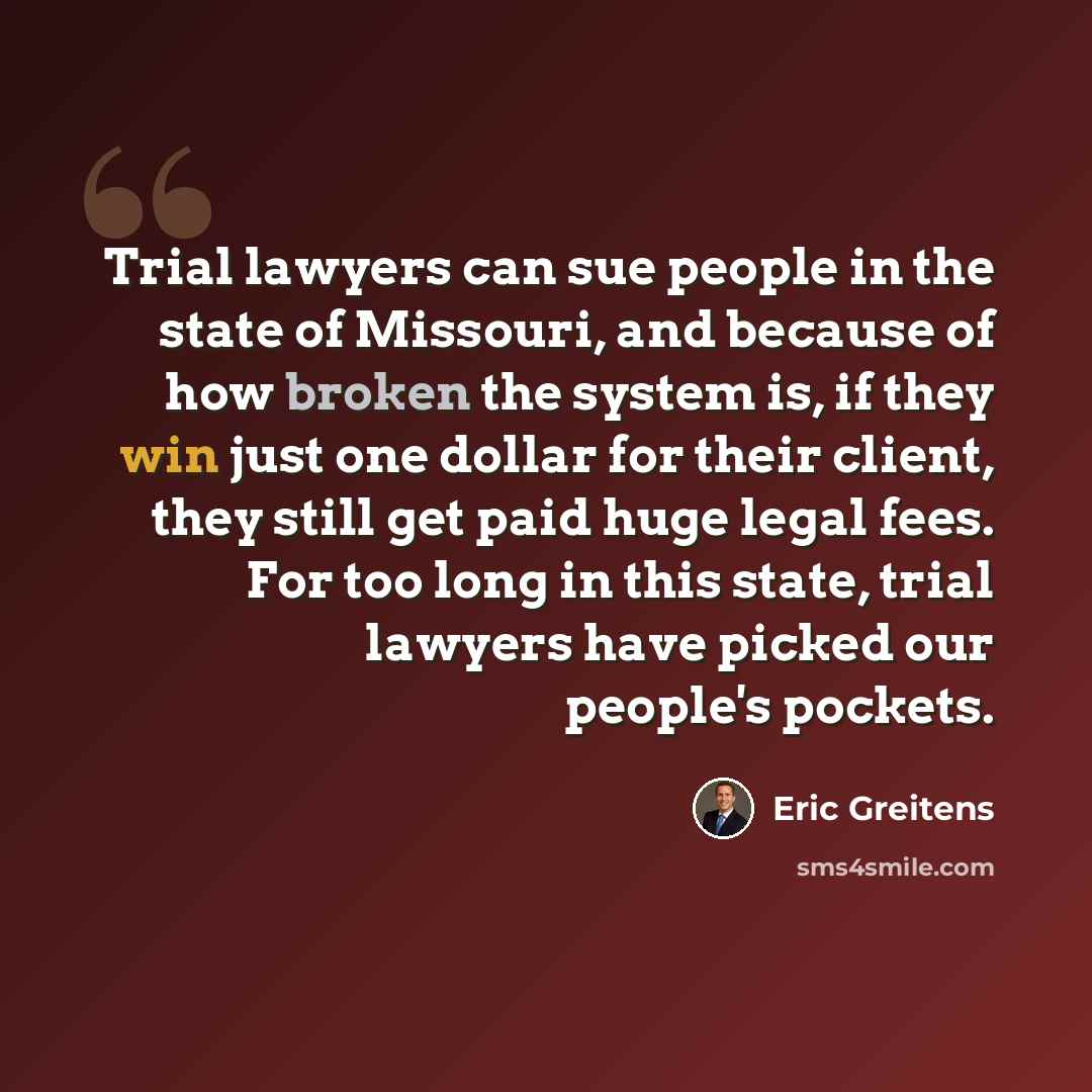 “Trial lawyers can sue people in the state of Missouri, and because of how broken the system is, if they win just one dollar for their client, they still get paid huge legal fees. For too long in this state, trial lawyers have picked our people's pockets.” quote by Eric Greitens