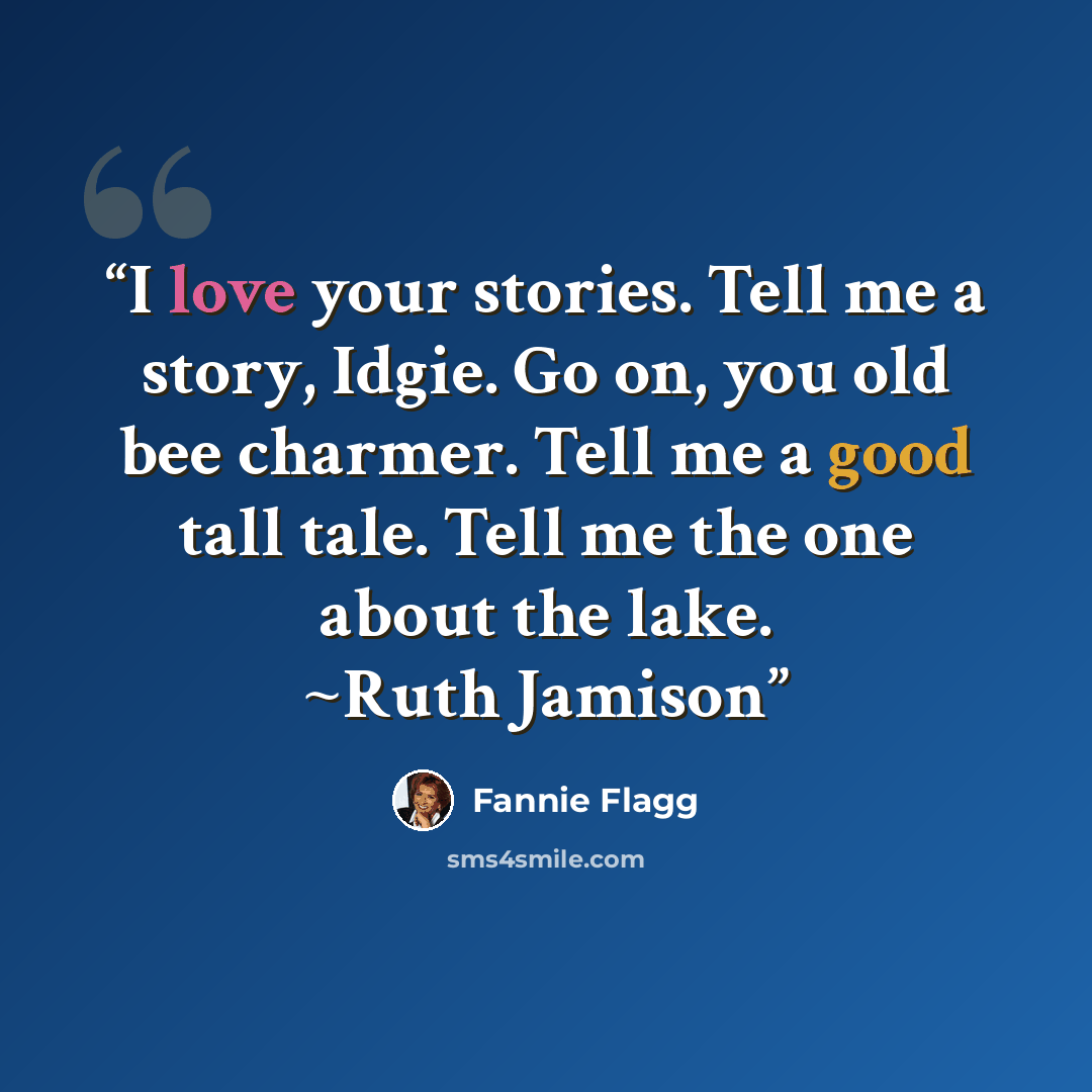 “I love your stories. Tell me a story, Idgie. Go on, you old bee charmer. Tell me a good tall tale. Tell me the one about the lake. ~Ruth Jamison” quote by Fannie Flagg