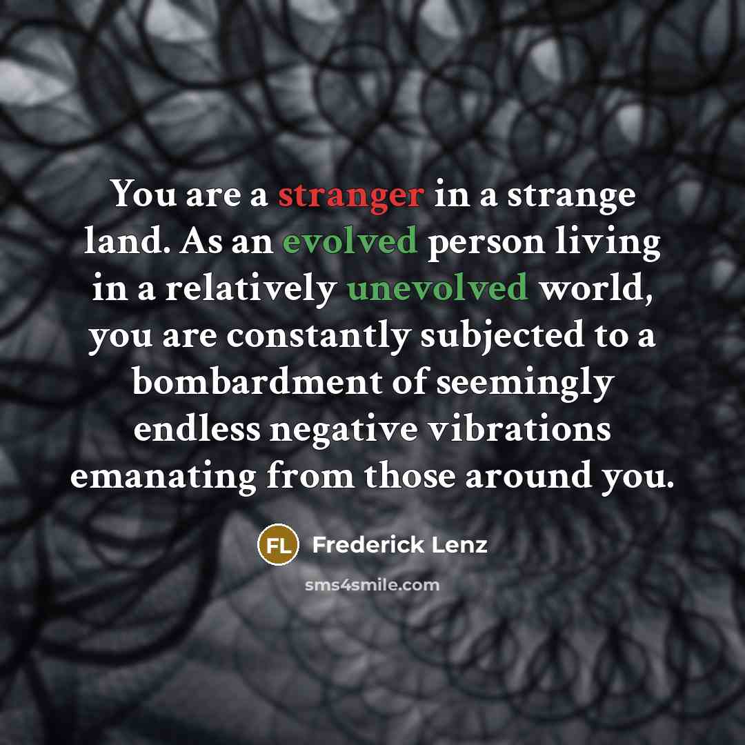 “You are a stranger in a strange land. As an evolved person living in a relatively unevolved world, you are constantly subjected to a bombardment of seemingly endless negative vibrations emanating from those around you.” quote by Frederick Lenz