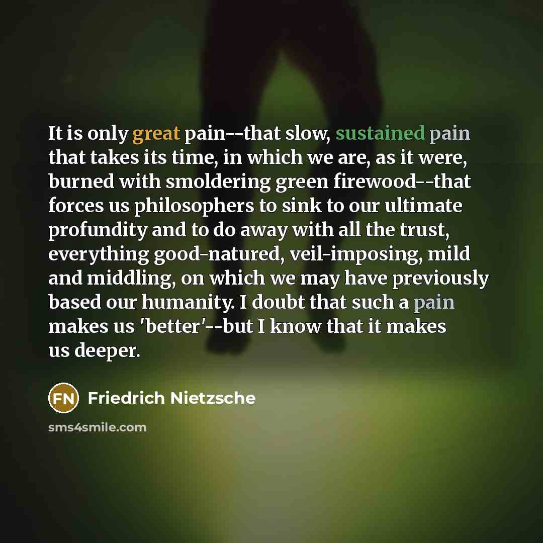 “It is only great pain--that slow, sustained pain that takes its time, in which we are, as it were, burned with smoldering green firewood--that forces us philosophers to sink to our ultimate profundity and to do away with all the trust, everything good-natured, veil-imposing, mild and middling, on…” quote by Friedrich Nietzsche