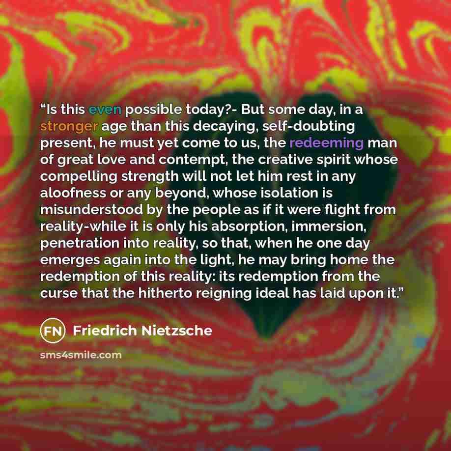 “Is this even possible today?- But some day, in a stronger age than this decaying, self-doubting present, he must yet come to us, the redeeming man of great love and contempt, the creative spirit whose compelling strength will not let him rest in any aloofness or any beyond, whose isolation is…” quote by Friedrich Nietzsche