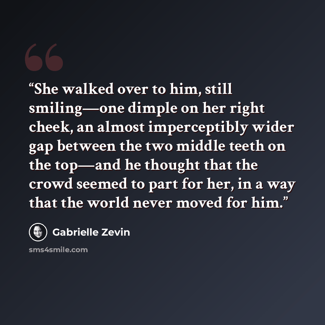 “She walked over to him, still smiling—one dimple on her right cheek, an almost imperceptibly wider gap between the two middle teeth on the top—and he thought that the crowd seemed to part for her, in a way that the world never moved for him.” quote by Gabrielle Zevin