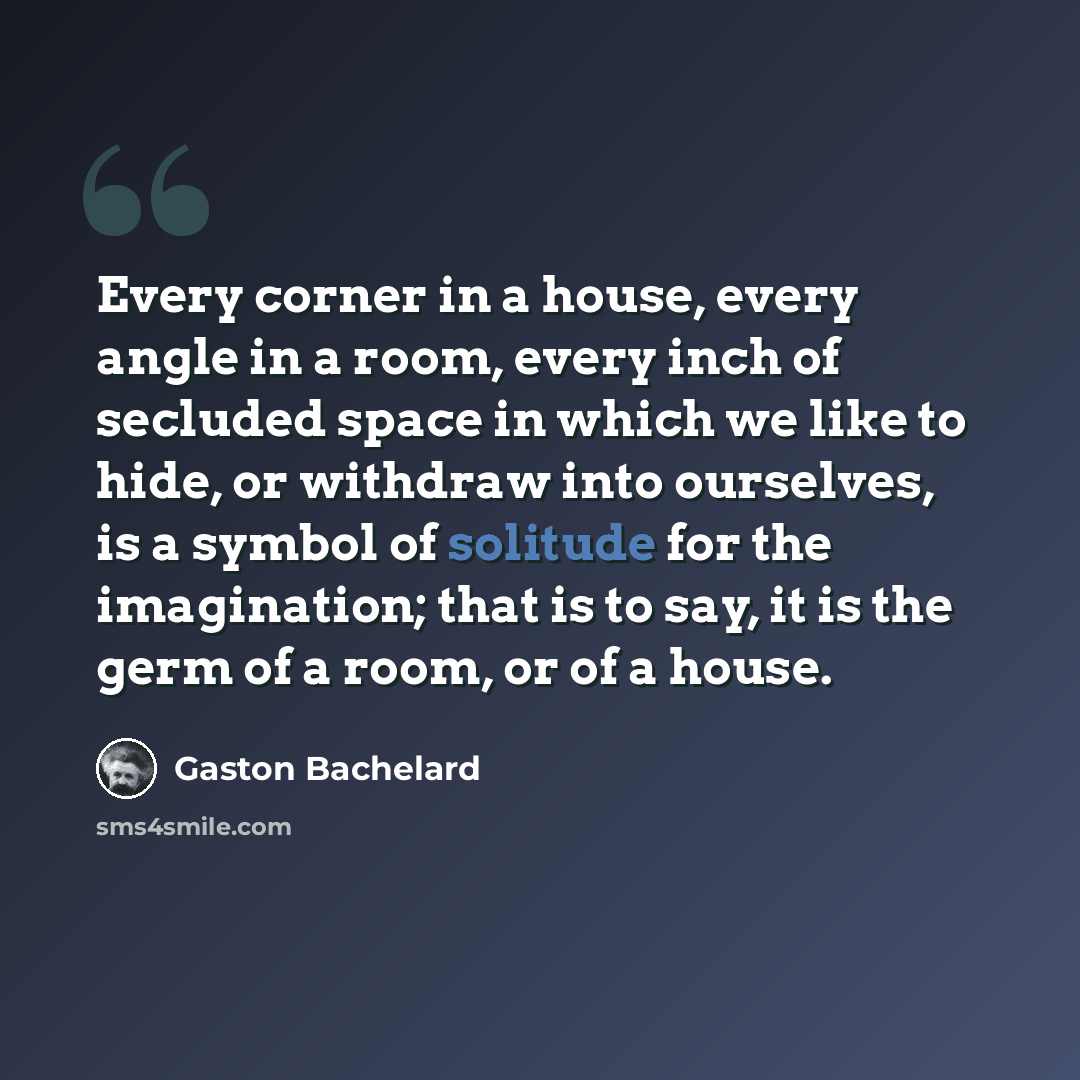 “Every corner in a house, every angle in a room, every inch of secluded space in which we like to hide, or withdraw into ourselves, is a symbol of solitude for the imagination; that is to say, it is the germ of a room, or of a house.” quote by Gaston Bachelard