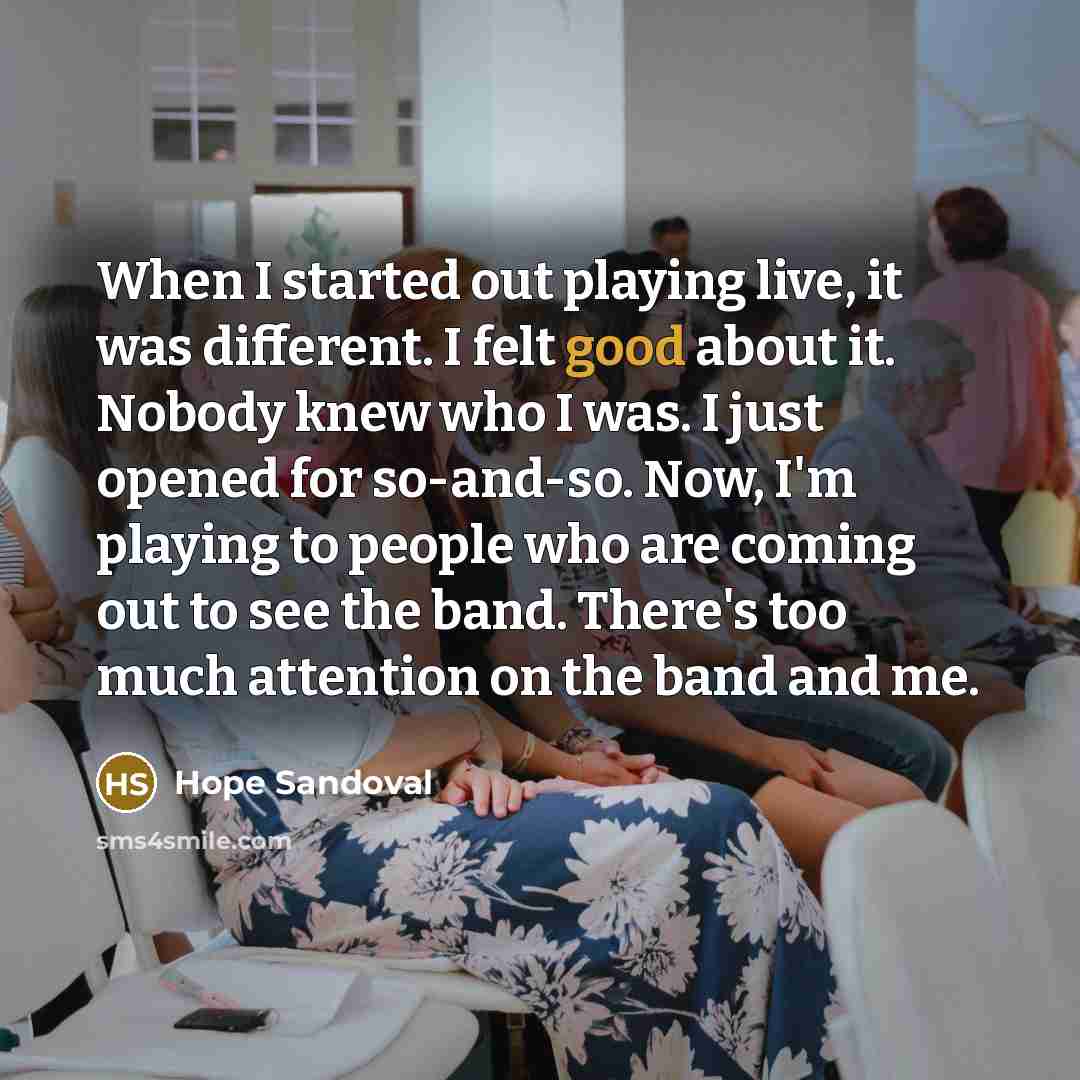 “When I started out playing live, it was different. I felt good about it. Nobody knew who I was. I just opened for so-and-so. Now, I'm playing to people who are coming out to see the band. There's too much attention on the band and me.” quote by Hope Sandoval