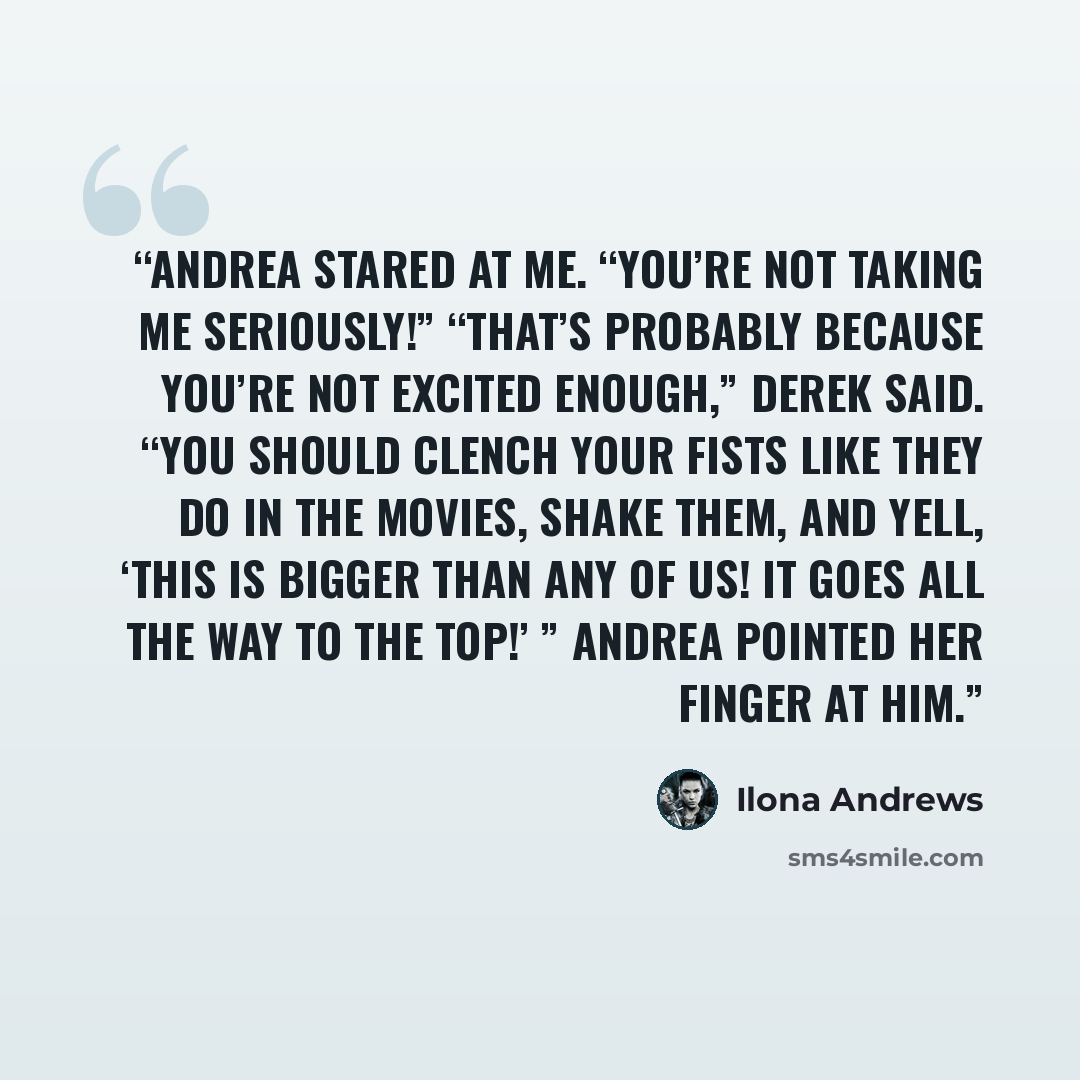 “Andrea stared at me. “You’re not taking me seriously!” “That’s probably because you’re not excited enough,” Derek said. “You should clench your fists like they do in the movies, shake them, and yell, ‘This is bigger than any of us! It goes all the way to the top!’ ” Andrea pointed her finger at him.” quote by Ilona Andrews