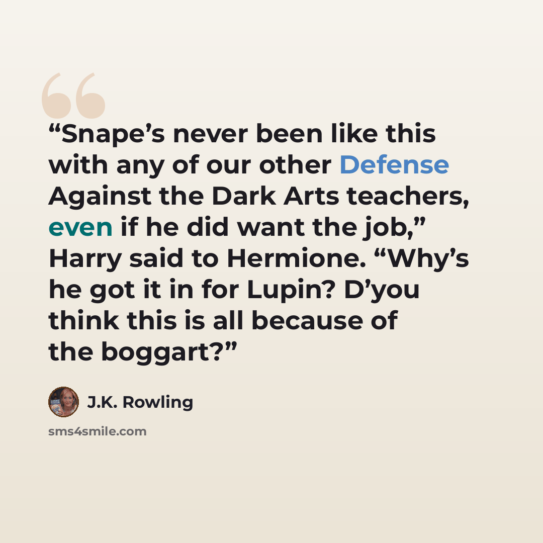 “Snape’s never been like this with any of our other Defense Against the Dark Arts teachers, even if he did want the job,” Harry said to Hermione. “Why’s he got it in for Lupin? D’you think this is all because of the boggart?” quote by J.K. Rowling