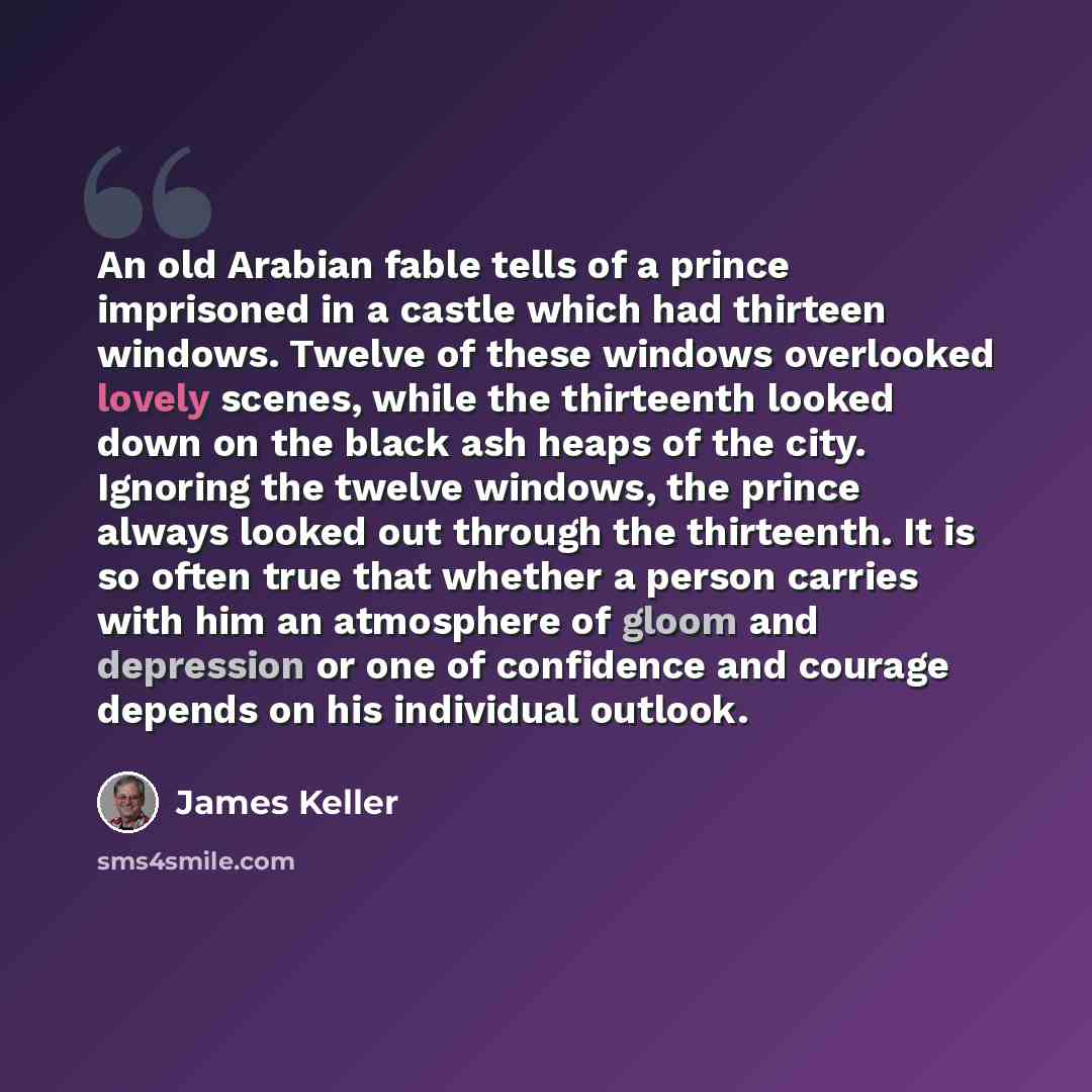 “An old Arabian fable tells of a prince imprisoned in a castle which had thirteen windows. Twelve of these windows overlooked lovely scenes, while the thirteenth looked down on the black ash heaps of the city. Ignoring the twelve windows, the prince always looked out through the thirteenth. It is…” quote by James Keller