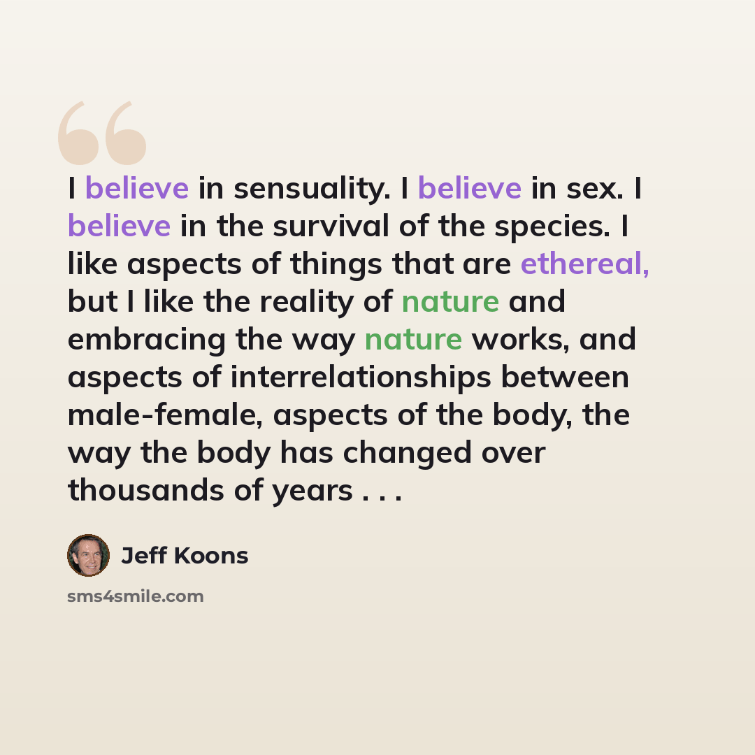 “I believe in sensuality. I believe in sex. I believe in the survival of the species. I like aspects of things that are ethereal, but I like the reality of nature and embracing the way nature works, and aspects of interrelationships between male-female, aspects of the body, the way the body has…” quote by Jeff Koons