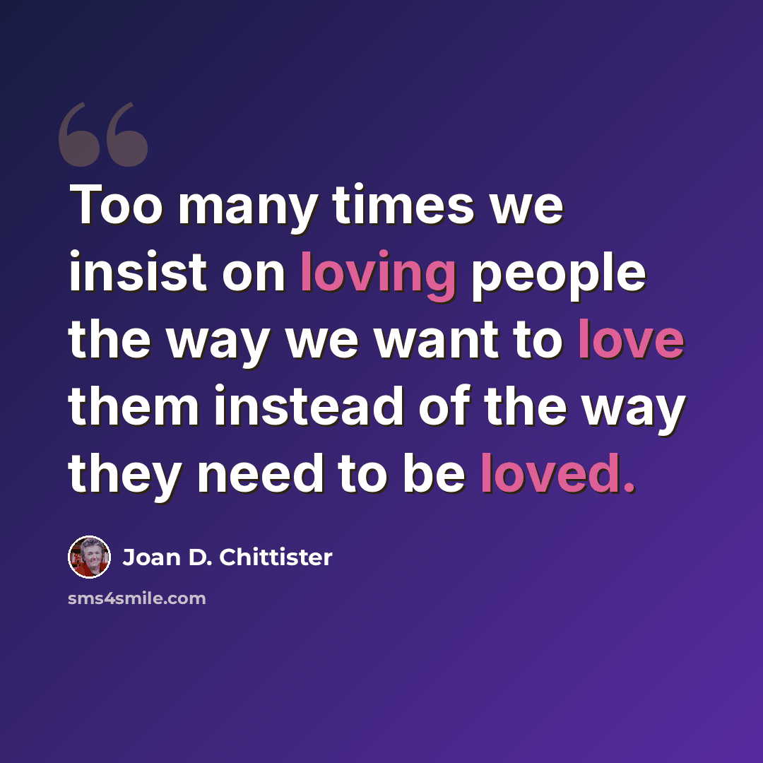 “Too many times we insist on loving people the way we want to love them instead of the way they need to be loved.” quote by Joan D. Chittister