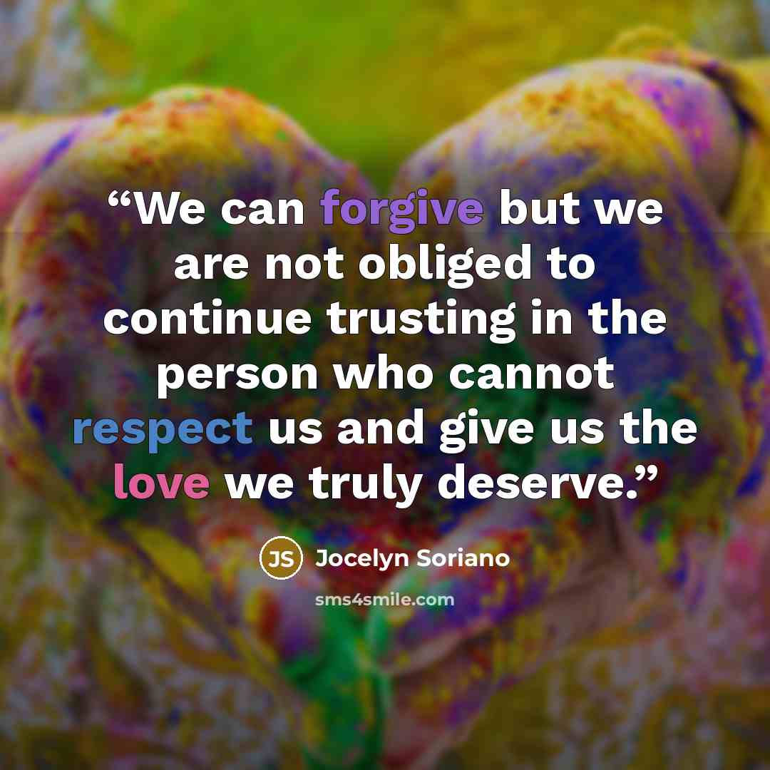 “We can forgive but we are not obliged to continue trusting in the person who cannot respect us and give us the love we truly deserve.” quote by Jocelyn Soriano