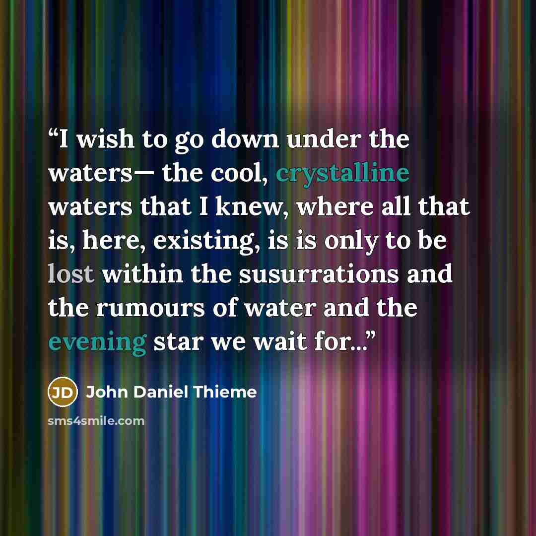“I wish to go down under the waters— the cool, crystalline waters that I knew, where all that is, here, existing, is is only to be lost within the susurrations and the rumours of water and the evening star we wait for...” quote by John Daniel Thieme