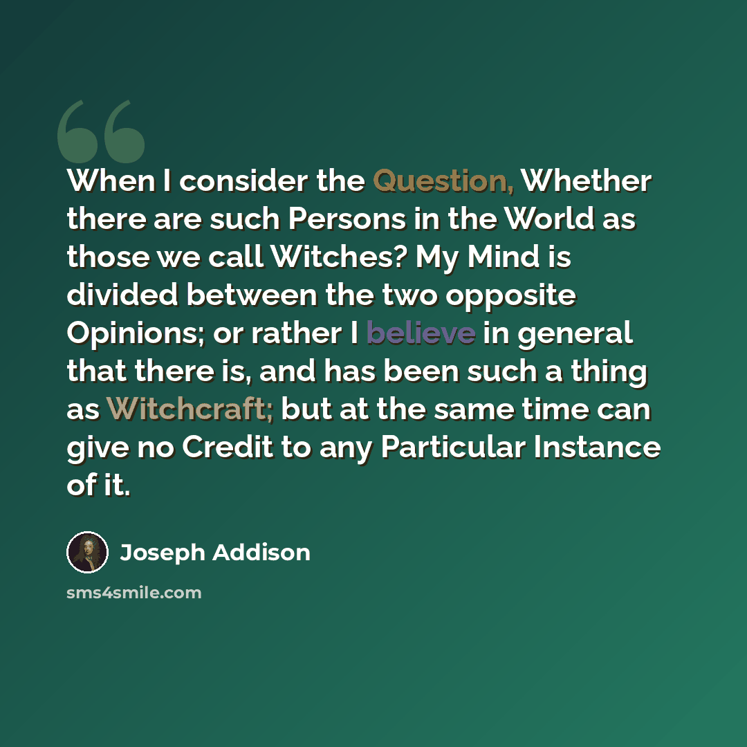 “When I consider the Question, Whether there are such Persons in the World as those we call Witches? My Mind is divided between the two opposite Opinions; or rather I believe in general that there is, and has been such a thing as Witchcraft; but at the same time can give no Credit to any Particular…” quote by Joseph Addison