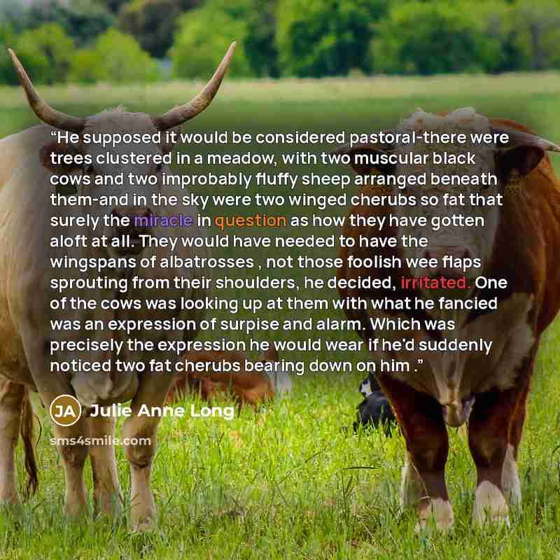 “He supposed it would be considered pastoral-there were trees clustered in a meadow, with two muscular black cows and two improbably fluffy sheep arranged beneath them-and in the sky were two winged cherubs so fat that surely the miracle in question as how they have gotten aloft at all. They would…” quote by Julie Anne Long