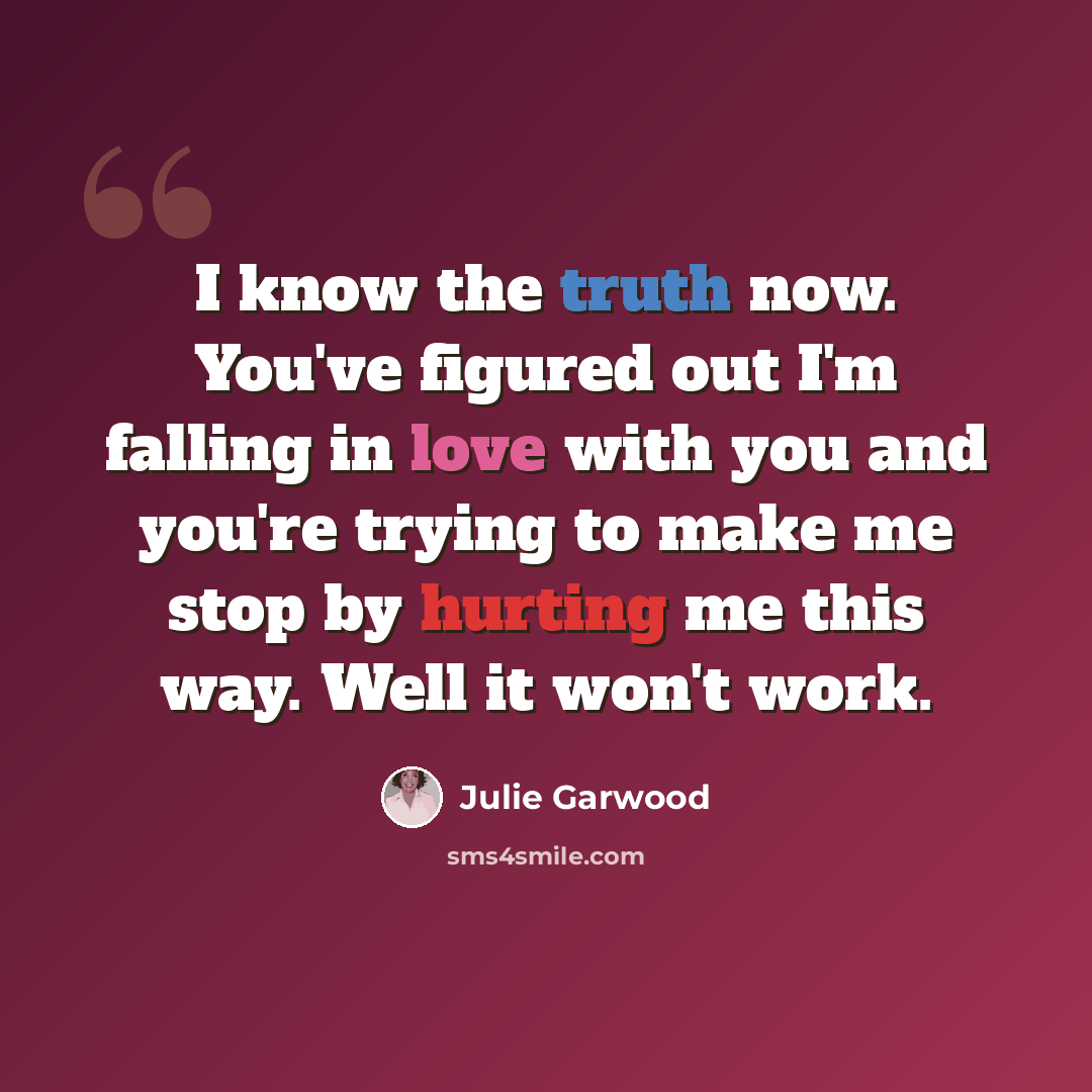 “I know the truth now. You've figured out I'm falling in love with you and you're trying to make me stop by hurting me this way. Well it won't work.” quote by Julie Garwood