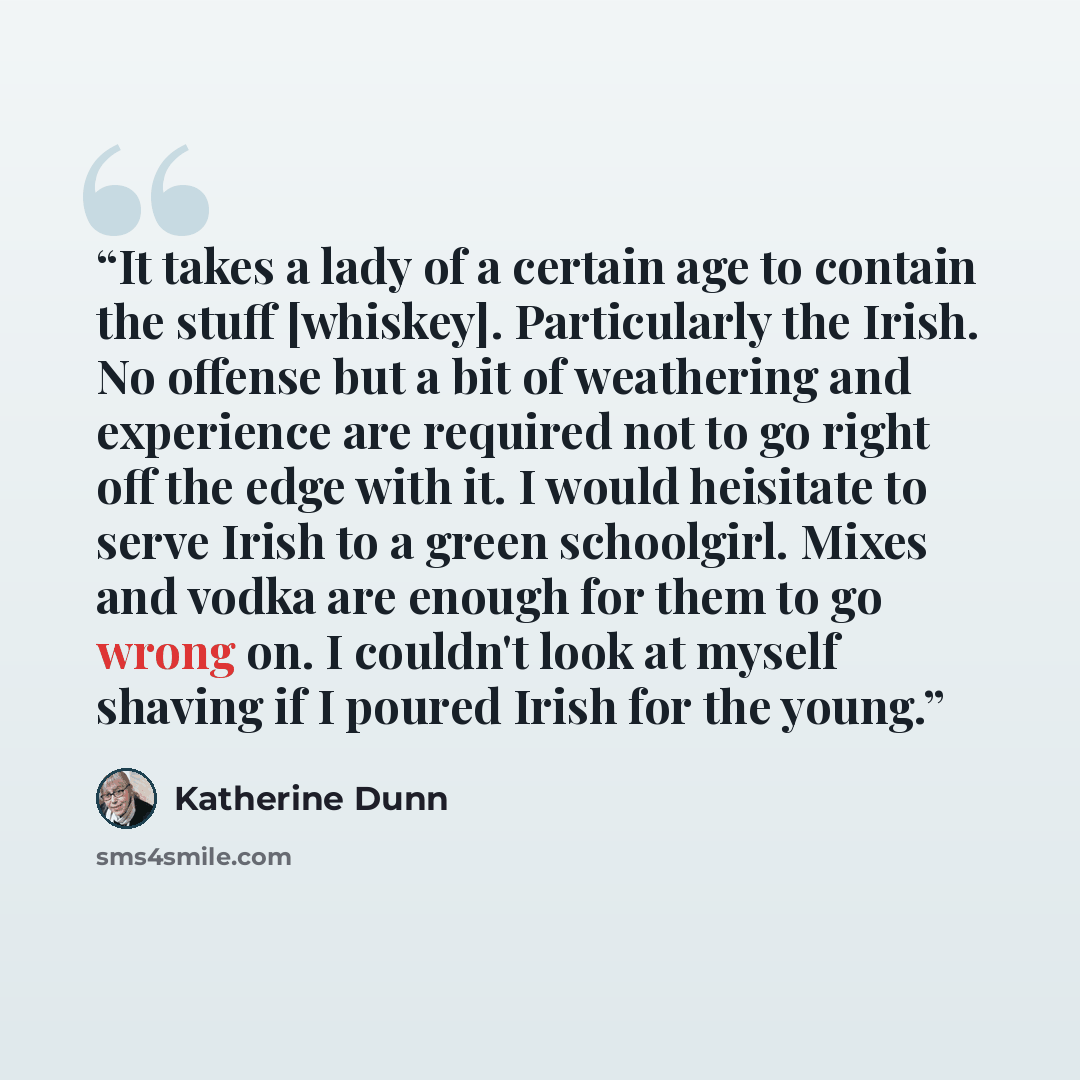 “It takes a lady of a certain age to contain the stuff [whiskey]. Particularly the Irish. No offense but a bit of weathering and experience are required not to go right off the edge with it. I would heisitate to serve Irish to a green schoolgirl. Mixes and vodka are enough for them to go wrong on…” quote by Katherine Dunn