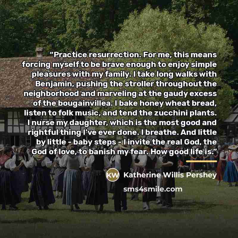 “Practice resurrection. For me, this means forcing myself to be brave enough to enjoy simple pleasures with my family. I take long walks with Benjamin, pushing the stroller throughout the neighborhood and marveling at the gaudy excess of the bougainvillea. I bake honey wheat bread, listen to folk…” quote by Katherine Willis Pershey