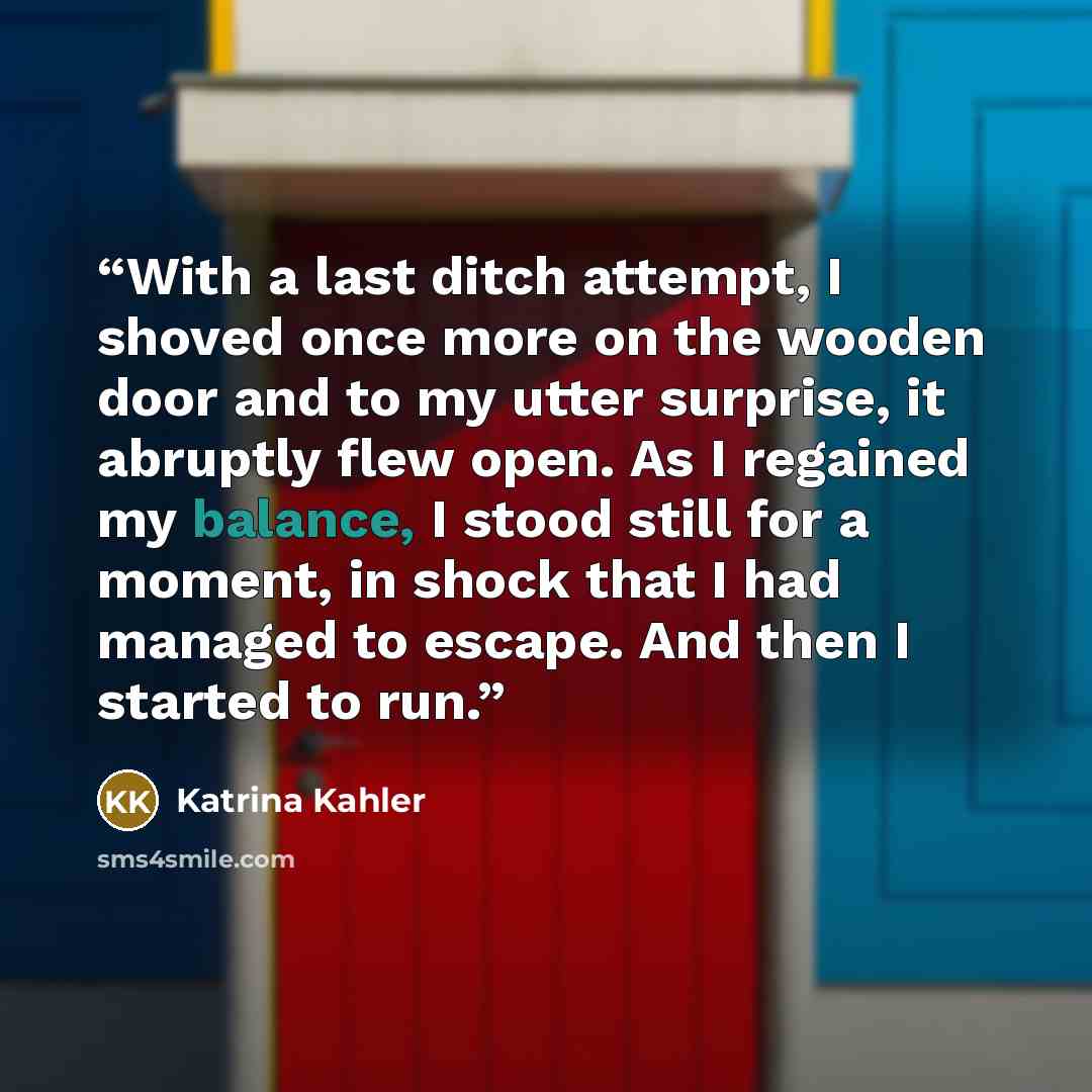 “With a last ditch attempt, I shoved once more on the wooden door and to my utter surprise, it abruptly flew open. As I regained my balance, I stood still for a moment, in shock that I had managed to escape. And then I started to run.” quote by Katrina Kahler