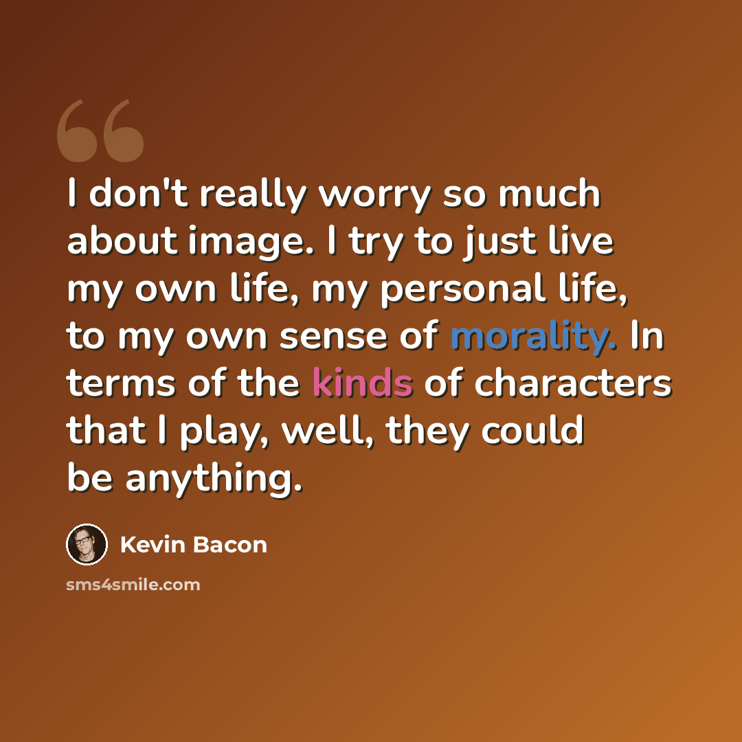 “I don't really worry so much about image. I try to just live my own life, my personal life, to my own sense of morality. In terms of the kinds of characters that I play, well, they could be anything.” quote by Kevin Bacon