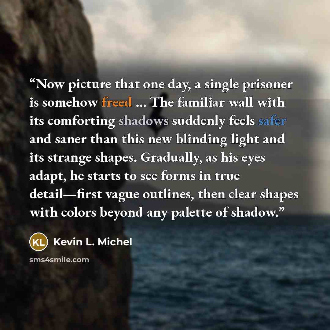 “Now picture that one day, a single prisoner is somehow freed … The familiar wall with its comforting shadows suddenly feels safer and saner than this new blinding light and its strange shapes. Gradually, as his eyes adapt, he starts to see forms in true detail—first vague outlines, then clear…” quote by Kevin L. Michel