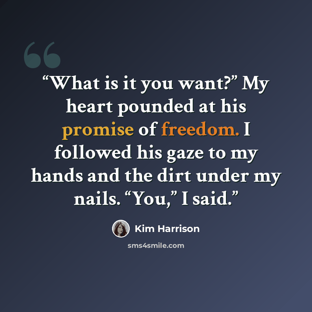 “What is it you want?” My heart pounded at his promise of freedom. I followed his gaze to my hands and the dirt under my nails. “You,” I said.” quote by Kim Harrison
