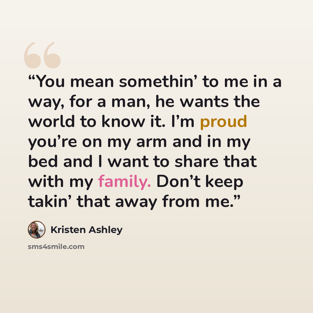 “You mean somethin’ to me in a way, for a man, he wants the world to know it. I’m proud you’re on my arm and in my bed and I want to share that with my family. Don’t keep takin’ that away from me.” quote by Kristen Ashley
