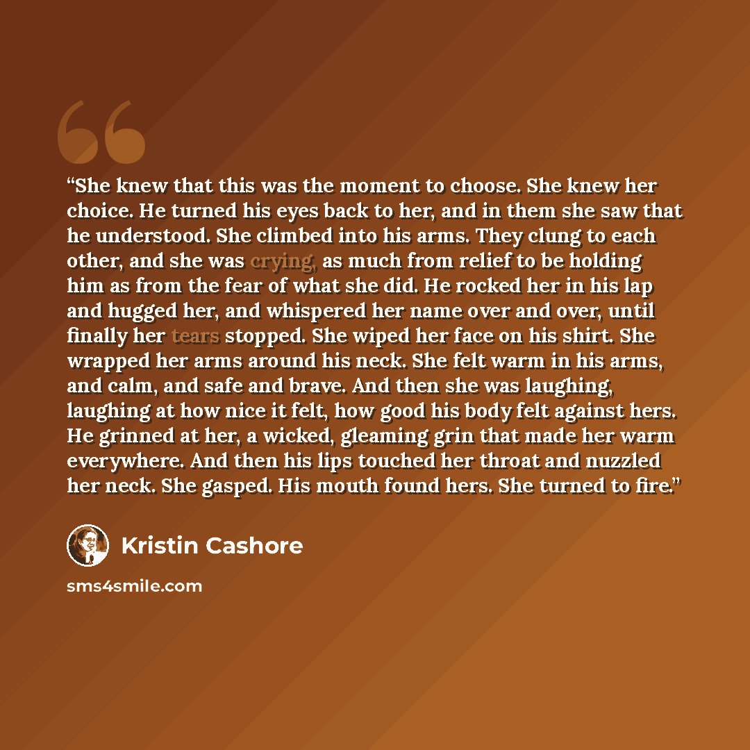 “She knew that this was the moment to choose. She knew her choice. He turned his eyes back to her, and in them she saw that he understood. She climbed into his arms. They clung to each other, and she was crying, as much from relief to be holding him as from the fear of what she did. He rocked her…” quote by Kristin Cashore
