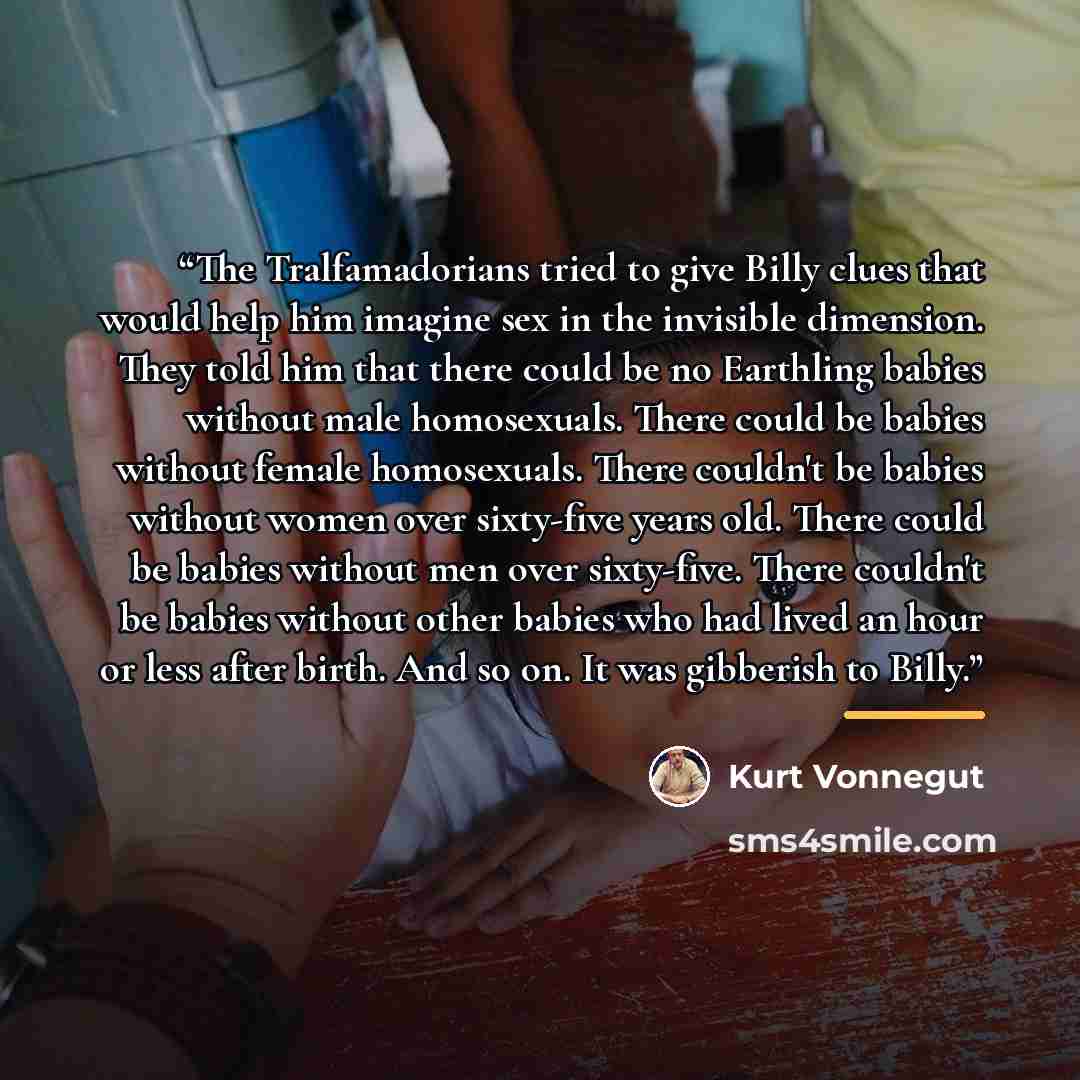 “The Tralfamadorians tried to give Billy clues that would help him imagine sex in the invisible dimension. They told him that there could be no Earthling babies without male homosexuals. There could be babies without female homosexuals. There couldn't be babies without women over sixty-five years…” quote by Kurt Vonnegut