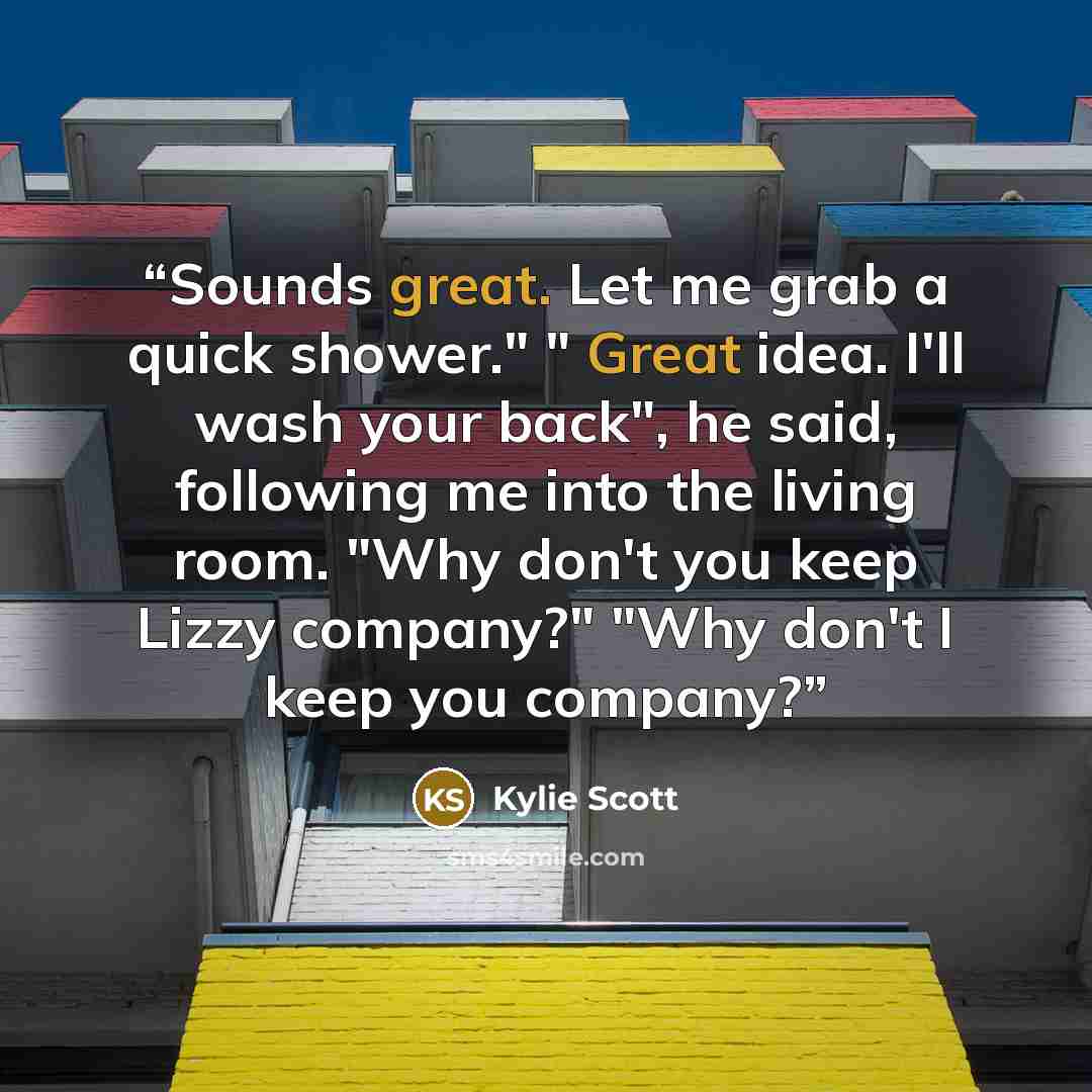 “Sounds great. Let me grab a quick shower." " Great idea. I'll wash your back", he said, following me into the living room. "Why don't you keep Lizzy company?" "Why don't I keep you company?” quote by Kylie Scott