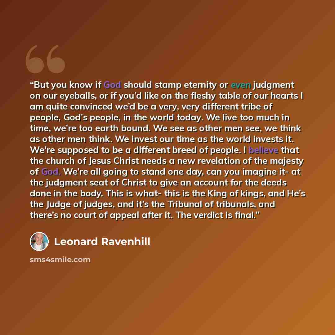 “But you know if God should stamp eternity or even judgment on our eyeballs, or if you’d like on the fleshy table of our hearts I am quite convinced we’d be a very, very different tribe of people, God’s people, in the world today. We live too much in time, we’re too earth bound. We see as other men…” quote by Leonard Ravenhill